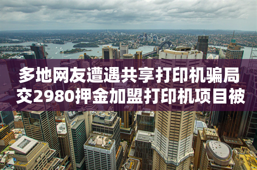 多地网友遭遇共享打印机骗局 交2980押金加盟打印机项目被骗