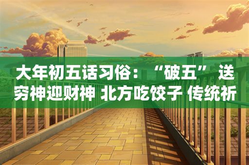 大年初五话习俗：“破五” 送穷神迎财神 北方吃饺子 传统祈福日