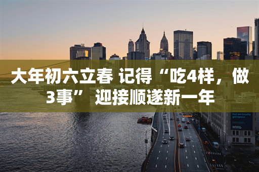 大年初六立春 记得“吃4样，做3事” 迎接顺遂新一年