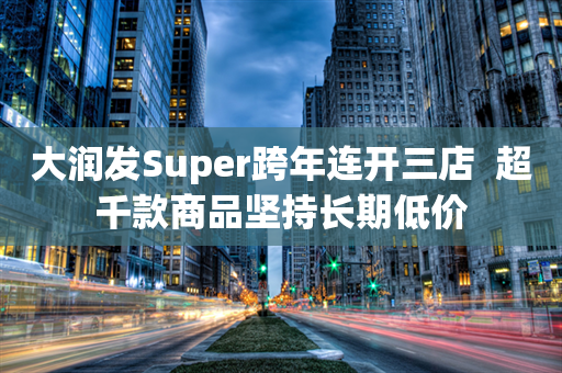 大润发Super跨年连开三店  超千款商品坚持长期低价