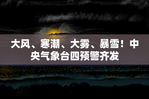 大风、寒潮、大雾、暴雪！中央气象台四预警齐发