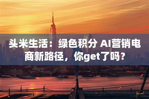 头米生活：绿色积分+AI营销电商新路径，你get了吗？