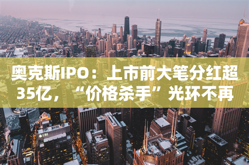 奥克斯IPO：上市前大笔分红超35亿，“价格杀手”光环不再