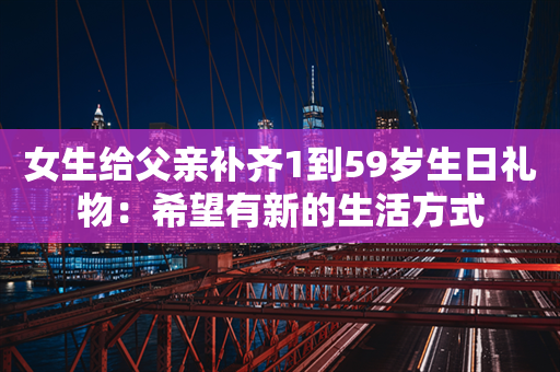 女生给父亲补齐1到59岁生日礼物：希望有新的生活方式