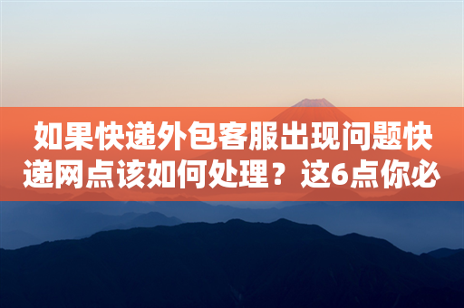 如果快递外包客服出现问题快递网点该如何处理？这6点你必须知道