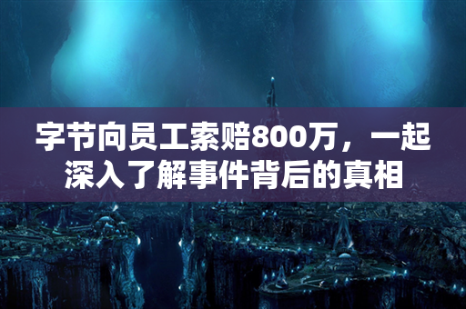 字节向员工索赔800万，一起深入了解事件背后的真相