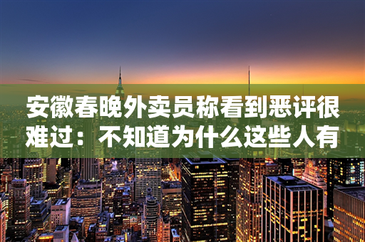 安徽春晚外卖员称看到恶评很难过：不知道为什么这些人有这么大恶意