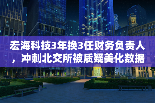 宏海科技3年换3任财务负责人，冲刺北交所被质疑美化数据