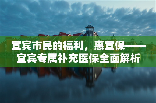 宜宾市民的福利，惠宜保——宜宾专属补充医保全面解析