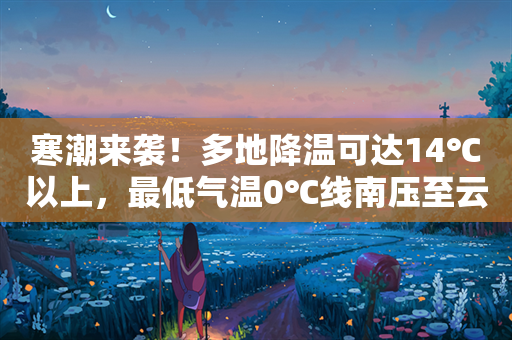 寒潮来袭！多地降温可达14℃以上，最低气温0℃线南压至云南