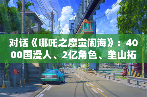 对话《哪吒之魔童闹海》：4000国漫人、2亿角色、垒山拓海，不留后路