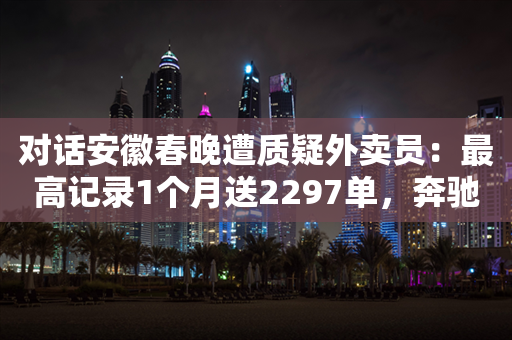 对话安徽春晚遭质疑外卖员：最高记录1个月送2297单，奔驰车是弟弟的