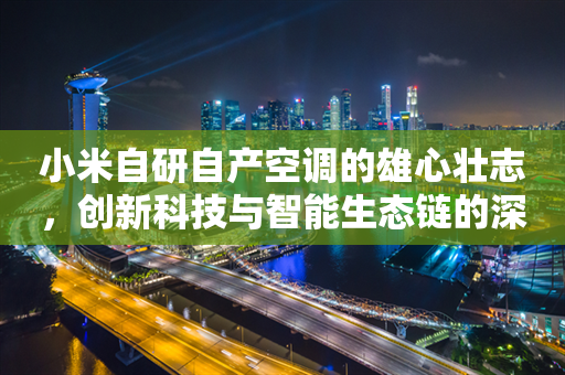 小米自研自产空调的雄心壮志，创新科技与智能生态链的深度融合