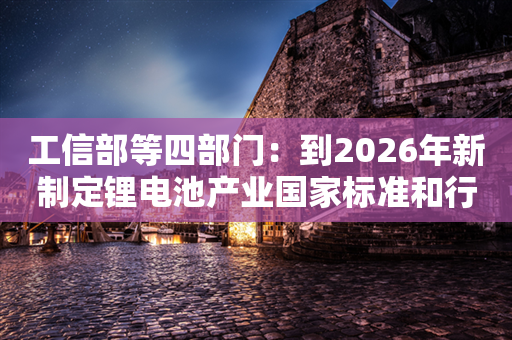 工信部等四部门：到2026年新制定锂电池产业国家标准和行业标准100项以上