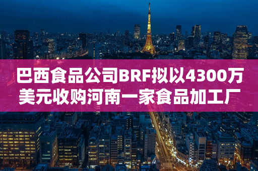 巴西食品公司BRF拟以4300万美元收购河南一家食品加工厂