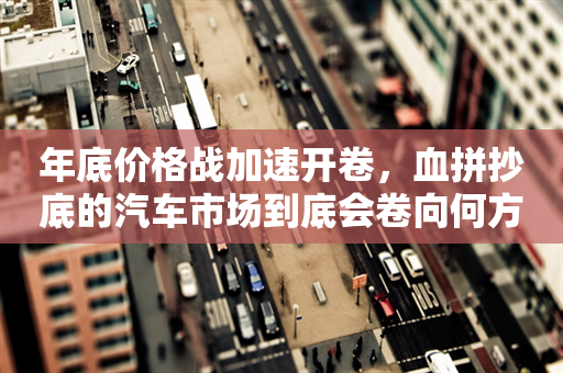 年底价格战加速开卷，血拼抄底的汽车市场到底会卷向何方？