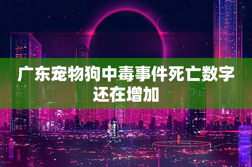 广东宠物狗中毒事件死亡数字还在增加