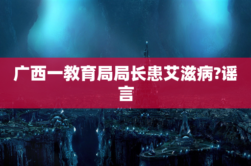 广西一教育局局长患艾滋病?谣言