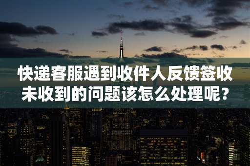 快递客服遇到收件人反馈签收未收到的问题该怎么处理呢？