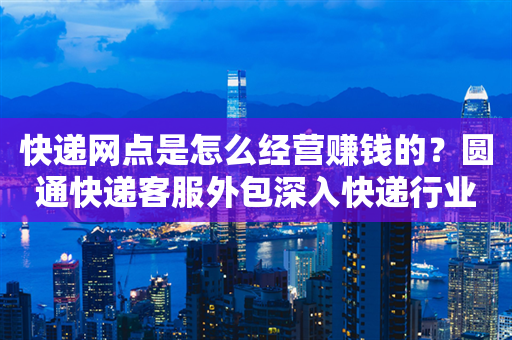 快递网点是怎么经营赚钱的？圆通快递客服外包深入快递行业揭秘！