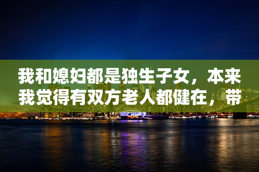 我和媳妇都是独生子女，本来我觉得有双方老人都健在，带娃都不是问题，但……