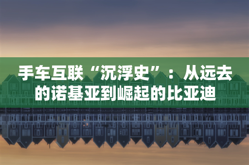 手车互联“沉浮史”：从远去的诺基亚到崛起的比亚迪