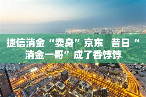 捷信消金“卖身”京东   昔日“消金一哥”成了香饽饽