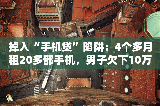 掉入“手机贷”陷阱：4个多月租20多部手机，男子欠下10万元