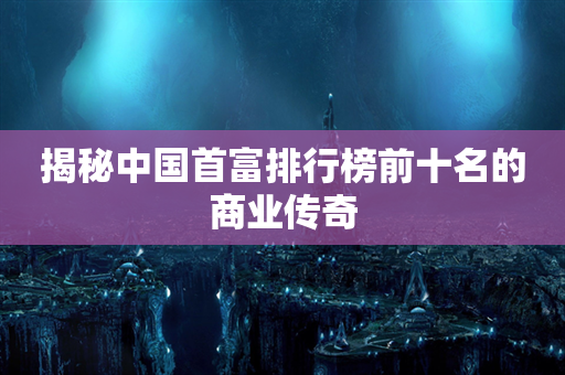 揭秘中国首富排行榜前十名的商业传奇