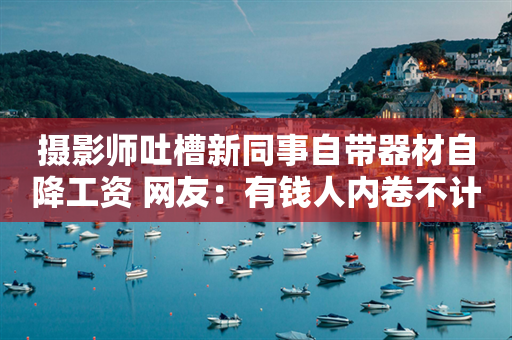 摄影师吐槽新同事自带器材自降工资 网友：有钱人内卷不计代价