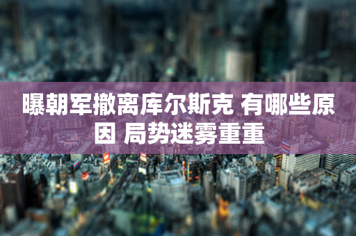 曝朝军撤离库尔斯克 有哪些原因 局势迷雾重重