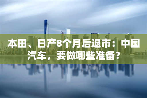 本田、日产8个月后退市：中国汽车，要做哪些准备？