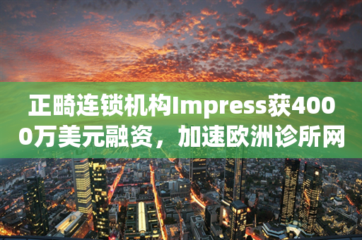 正畸连锁机构Impress获4000万美元融资，加速欧洲诊所网络布局