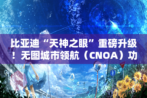 比亚迪“天神之眼”重磅升级！无图城市领航（CNOA）功能全国开通！