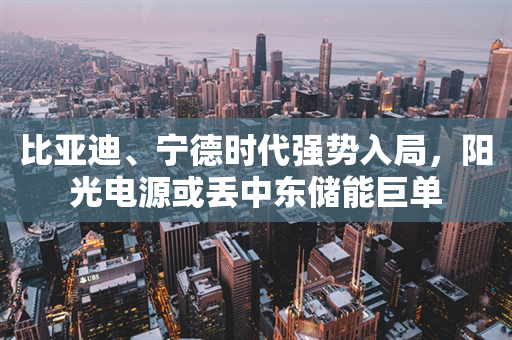 比亚迪、宁德时代强势入局，阳光电源或丢中东储能巨单