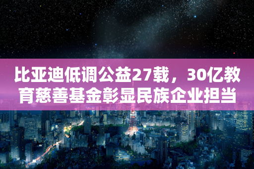 比亚迪低调公益27载，30亿教育慈善基金彰显民族企业担当！