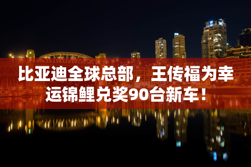 比亚迪全球总部，王传福为幸运锦鲤兑奖90台新车！