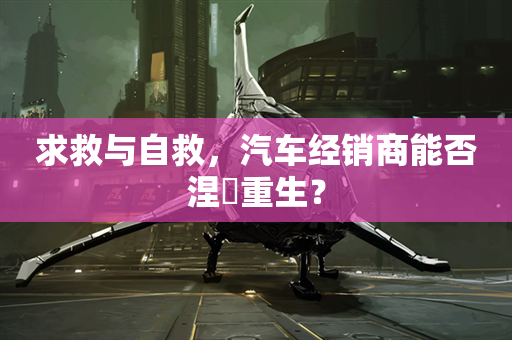 求救与自救，汽车经销商能否涅槃重生？