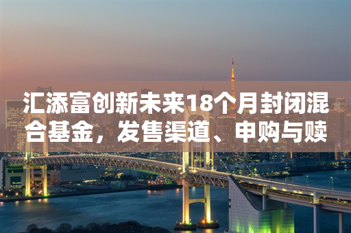 汇添富创新未来18个月封闭混合基金，发售渠道、申购与赎回指南