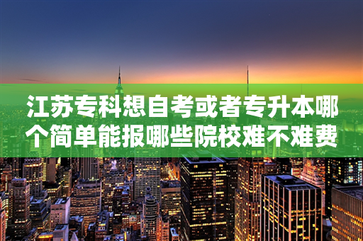 江苏专科想自考或者专升本哪个简单能报哪些院校难不难费用多少