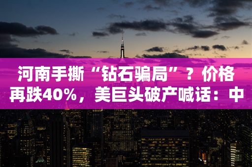 河南手撕“钻石骗局”？价格再跌40%，美巨头破产喊话：中国坏了规矩