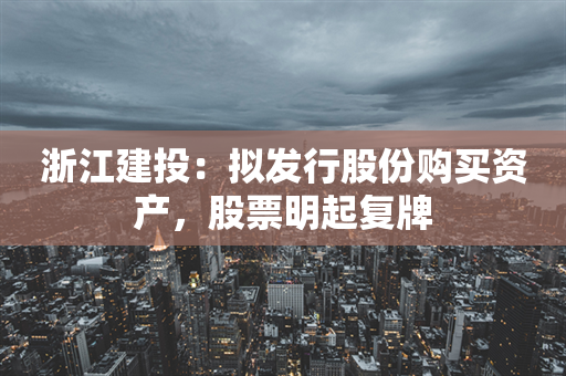 浙江建投：拟发行股份购买资产，股票明起复牌