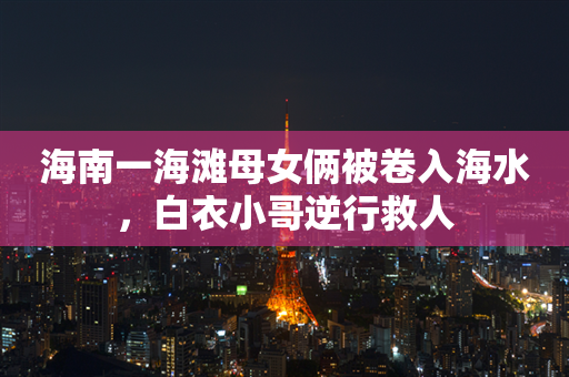 海南一海滩母女俩被卷入海水，白衣小哥逆行救人