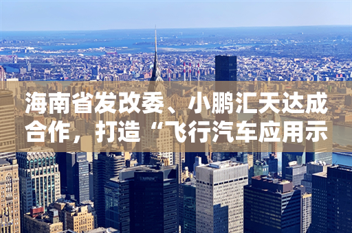 海南省发改委、小鹏汇天达成合作，打造“飞行汽车应用示范岛”