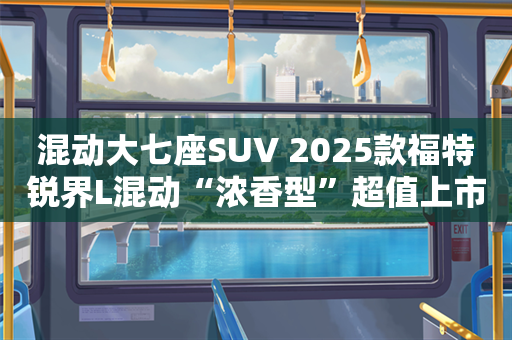 混动大七座SUV 2025款福特锐界L混动“浓香型”超值上市