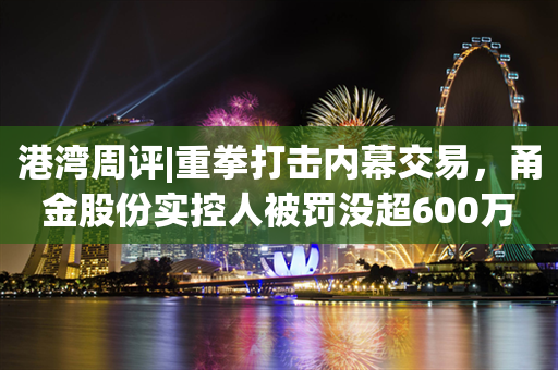 港湾周评|重拳打击内幕交易，甬金股份实控人被罚没超600万