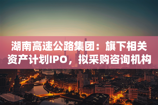 湖南高速公路集团：旗下相关资产计划IPO，拟采购咨询机构统筹方案设计等工作