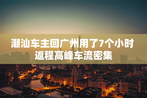 潮汕车主回广州用了7个小时 返程高峰车流密集