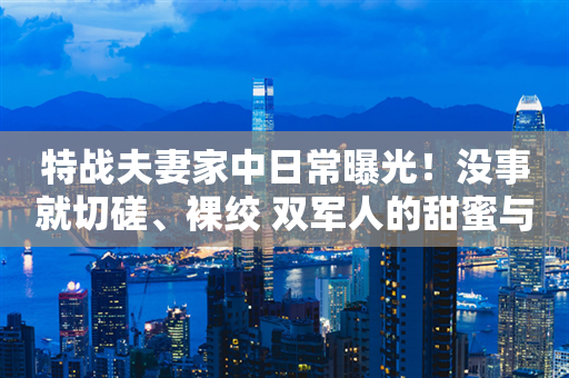 特战夫妻家中日常曝光！没事就切磋、裸绞 双军人的甜蜜与挑战