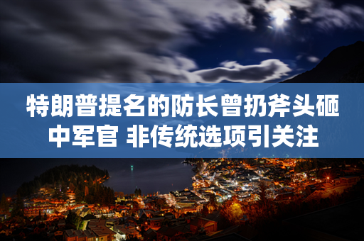 特朗普提名的防长曾扔斧头砸中军官 非传统选项引关注